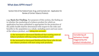 What does APPH mean?
Section 910 of the Federal Food, Drug, and Cosmetic Act - Application for
Review of Certain Tobacco Products
c.4. Basis for Finding. For purposes of this section, the finding as
to whether the marketing of a tobacco product for which an
application has been submitted is appropriate for the protection of
the public health shall be determined with respect to the risks and
benefits to the population as a whole, including users and non-users
of the tobacco product, and taking into account:
A. the increased or decreased likelihood that existing users of
tobacco products will stop using such products; and
B. the increased or decreased likelihood that those who do not
use tobacco products will start using such products.
Considering all
behaviour change
triggered by the
product introduction
 