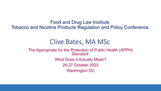 Food and Drug Law Institute
Tobacco and Nicotine Products Regulation and Policy Conference
Clive Bates, MA MSc
The Appropriate for the Protection of Public Health (APPH)
Standard:
What Does it Actually Mean?
26-27 October 2023
Washington DC
 