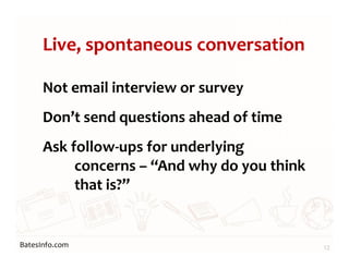 BatesInfo.com
Live, spontaneous conversation
Not email interview or survey
Don’t send questions ahead of time
Ask follow-ups for underlying
concerns – “And why do you think
that is?”
12
 