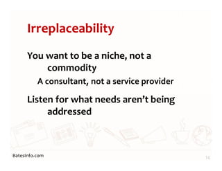 BatesInfo.com
Irreplaceability
You want to be a niche, not a
commodity
A consultant, not a service provider
Listen for what needs aren’t being
addressed
14
 