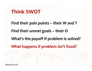 BatesInfo.com
Think SWOT
Find their pain points – their W and T
Find their unmet goals – their O
What’s the payoff if problem is solved?
What happens if problem isn’t fixed?
17
 
