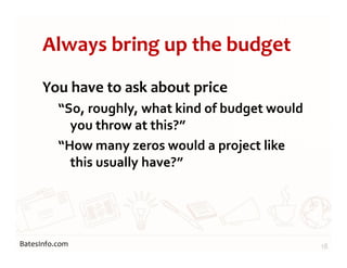 BatesInfo.com
Always bring up the budget
You have to ask about price
“So, roughly, what kind of budget would
you throw at this?”
“How many zeros would a project like
this usually have?”
18
 