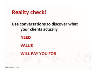 BatesInfo.com
Reality check!
Use conversations to discover what
your clients actually
NEED
VALUE
WILL PAY YOU FOR
5
 