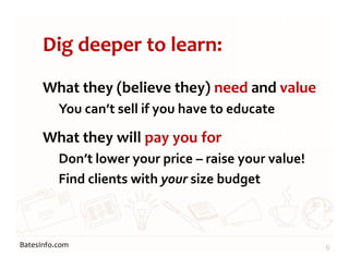 BatesInfo.com
Dig deeper to learn:
What they (believe they) need and value
You can’t sell if you have to educate
What they will pay you for
Don’t lower your price – raise your value!
Find clients with your size budget
6
 