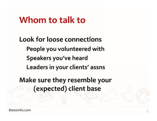 BatesInfo.com
Whom to talk to
Look for loose connections
People you volunteered with
Speakers you’ve heard
Leaders in your clients’ assns
Make sure they resemble your
(expected) client base
8
 