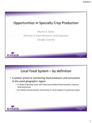2/9/2017
1
Opportunities in Specialty Crop Production
Marlin A. Bates
Director, K-State Research and Extension
Douglas County
Local Food System – by definition
• A system aimed at connecting food producers and consumers
in the same geographic region
• in order to develop more self-reliant and resilient food networks, improve
local economies
• for health, environmental, community, or social impact in a particular place
 