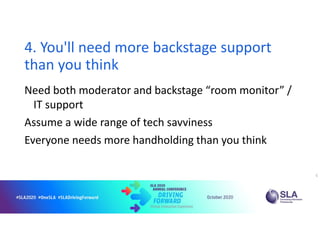 4. You'll need more backstage support
than you think
Need both moderator and backstage “room monitor” /
IT support
Assume a wide range of tech savviness
Everyone needs more handholding than you think
5
 