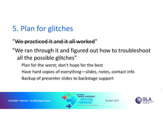 5. Plan for glitches
"We practiced it and it all worked"
"We ran through it and figured out how to troubleshoot
all the possible glitches"
Plan for the worst; don't hope for the best
Have hard copies of everything—slides, notes, contact info
Backup of presenter slides to backstage support
7
 