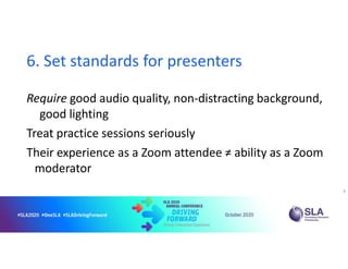 6. Set standards for presenters
Require good audio quality, non-distracting background,
good lighting
Treat practice sessions seriously
Their experience as a Zoom attendee ≠ ability as a Zoom
moderator
8
 