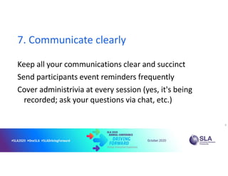 7. Communicate clearly
Keep all your communications clear and succinct
Send participants event reminders frequently
Cover administrivia at every session (yes, it's being
recorded; ask your questions via chat, etc.)
9
 
