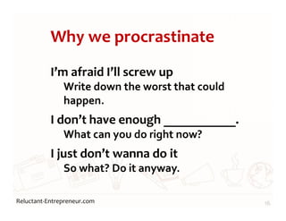 Reluctant-Entrepreneur.com
Why we procrastinate
I’m afraid I’ll screw up
Write down the worst that could
happen.
I don’t have enough ___________.
What can you do right now?
I just don’t wanna do it
So what? Do it anyway.
16
 