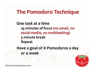 Reluctant-Entrepreneur.com
The Pomodoro Technique
One task at a time
25 minutes of focus (no email, no
social media, no multitasking)
5 minute break
Repeat
Have a goal of X Pomodoros a day
or a week
18
 