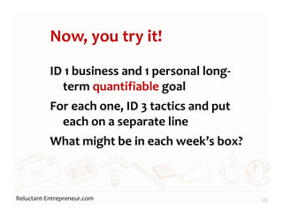 Reluctant-Entrepreneur.com
Now, you try it!
ID 1 business and 1 personal long-
term quantifiable goal
For each one, ID 3 tactics and put
each on a separate line
What might be in each week’s box?
28
 