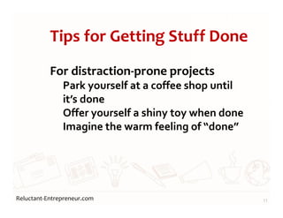Reluctant-Entrepreneur.com
Tips for Getting Stuff Done
For distraction-prone projects
Park yourself at a coffee shop until
it’s done
Offer yourself a shiny toy when done
Imagine the warm feeling of “done”
11
 