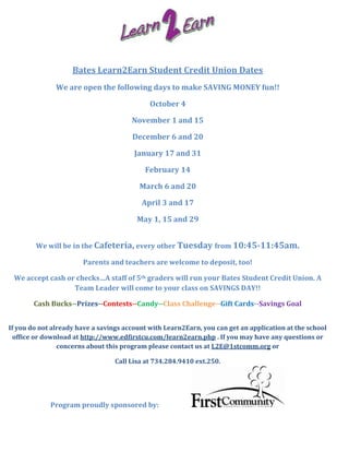 Bates Learn2Earn Student Credit Union Dates
               We are open the following days to make SAVING MONEY fun!!

                                             October 4

                                       November 1 and 15

                                       December 6 and 20

                                        January 17 and 31

                                           February 14

                                         March 6 and 20

                                          April 3 and 17

                                         May 1, 15 and 29


        We will be in the Cafeteria, every other Tuesday from 10:45-11:45am.

                       Parents and teachers are welcome to deposit, too!

 We accept cash or checks…A staff of 5th graders will run your Bates Student Credit Union. A
                  Team Leader will come to your class on SAVINGS DAY!!

        Cash Bucks--Prizes--Contests--Candy--Class Challenge--Gift Cards--Savings Goal


If you do not already have a savings account with Learn2Earn, you can get an application at the school
  office or download at http://www.edfirstcu.com/learn2earn.php . If you may have any questions or
                concerns about this program please contact us at L2E@1stcomm.org or

                                  Call Lisa at 734.284.9410 ext.250.




             Program proudly sponsored by:
 