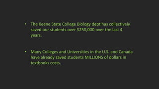 • The Keene State College Biology dept has collectively
saved our students over $250,000 over the last 4
years.
• Many Colleges and Universities in the U.S. and Canada
have already saved students MILLIONS of dollars in
textbooks costs.
 