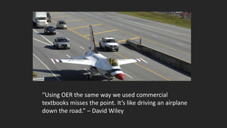 “Using OER the same way we used commercial
textbooks misses the point. It’s like driving an airplane
down the road.” – David Wiley
 
