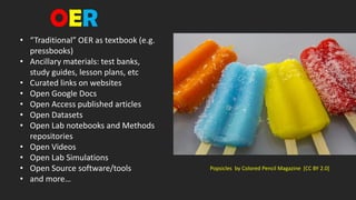• “Traditional” OER as textbook (e.g.
pressbooks)
• Ancillary materials: test banks,
study guides, lesson plans, etc
• Curated links on websites
• Open Google Docs
• Open Access published articles
• Open Datasets
• Open Lab notebooks and Methods
repositories
• Open Videos
• Open Lab Simulations
• Open Source software/tools
• and more…
Popsicles by Colored Pencil Magazine [CC BY 2.0]
OER
 