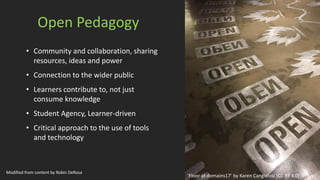 Open Pedagogy
• Community and collaboration, sharing
resources, ideas and power
• Connection to the wider public
• Learners contribute to, not just
consume knowledge
• Student Agency, Learner-driven
• Critical approach to the use of tools
and technology
‘Floor at domains17’ by Karen Cangialosi [CC BY 4.0]
Modified from content by Robin DeRosa
 