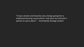 “It was a drastic and honestly scary change going from a
traditional learning course where I only have my instructor’s
opinion to worry about.” - Invertebrate Zoology student
 