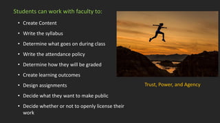 Students can work with faculty to:
• Create Content
• Write the syllabus
• Determine what goes on during class
• Write the attendance policy
• Determine how they will be graded
• Create learning outcomes
• Design assignments
• Decide what they want to make public
• Decide whether or not to openly license their
work
Trust, Power, and Agency
 