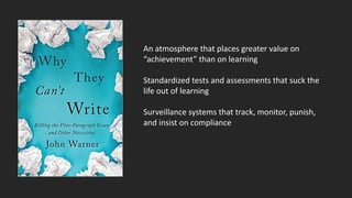 An atmosphere that places greater value on
“achievement” than on learning
Standardized tests and assessments that suck the
life out of learning
Surveillance systems that track, monitor, punish,
and insist on compliance
 