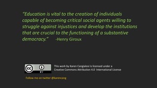 This work by Karen Cangialosi is licensed under a
Creative Commons Attribution 4.0 International License
Follow me on twitter @karencang
“Education is vital to the creation of individuals
capable of becoming critical social agents willing to
struggle against injustices and develop the institutions
that are crucial to the functioning of a substantive
democracy.” -Henry Giroux
 