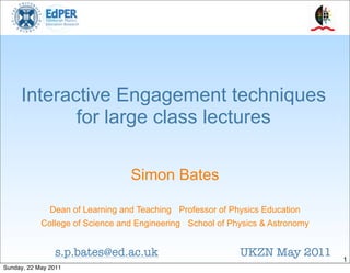 Interactive Engagement techniques
            for large class lectures

                                  Simon Bates

               Dean of Learning and Teaching Professor of Physics Education
            College of Science and Engineering School of Physics & Astronomy


                s.p.bates@ed.ac.uk                          UKZN May 2011      1
Sunday, 22 May 2011
 
