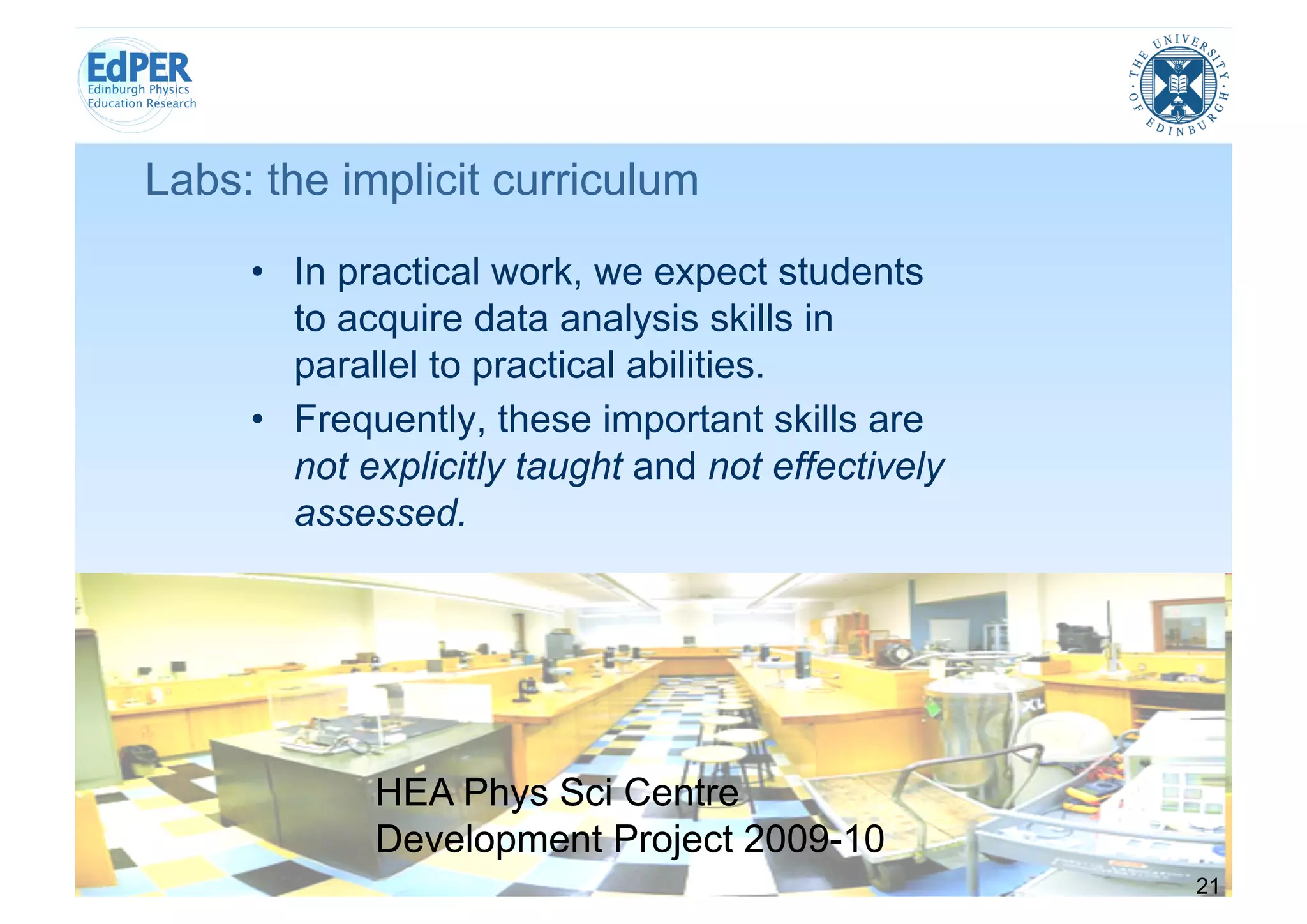 Labs: the implicit curriculum
     •  In practical work, we expect students
        to acquire data analysis skills in
        parallel to practical abilities.
     •  Frequently, these important skills are
        not explicitly taught and not effectively
        assessed.




            HEA Phys Sci Centre
            Development Project 2009-10
                                                    21
 