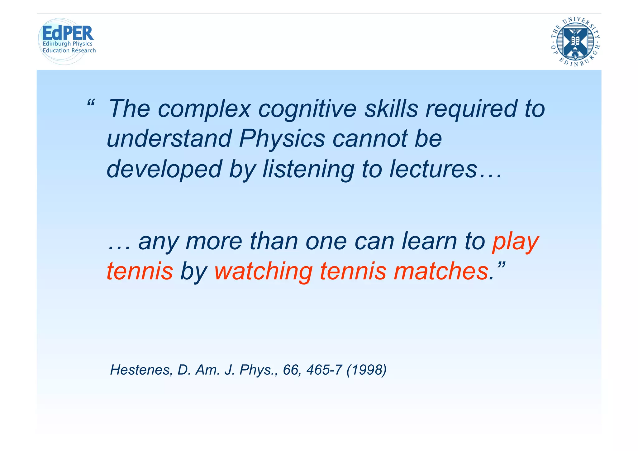 “ The complex cognitive skills required to
  understand Physics cannot be
  developed by listening to lectures…

 … any more than one can learn to play
 tennis by watching tennis matches.”


  Hestenes, D. Am. J. Phys., 66, 465-7 (1998)
 