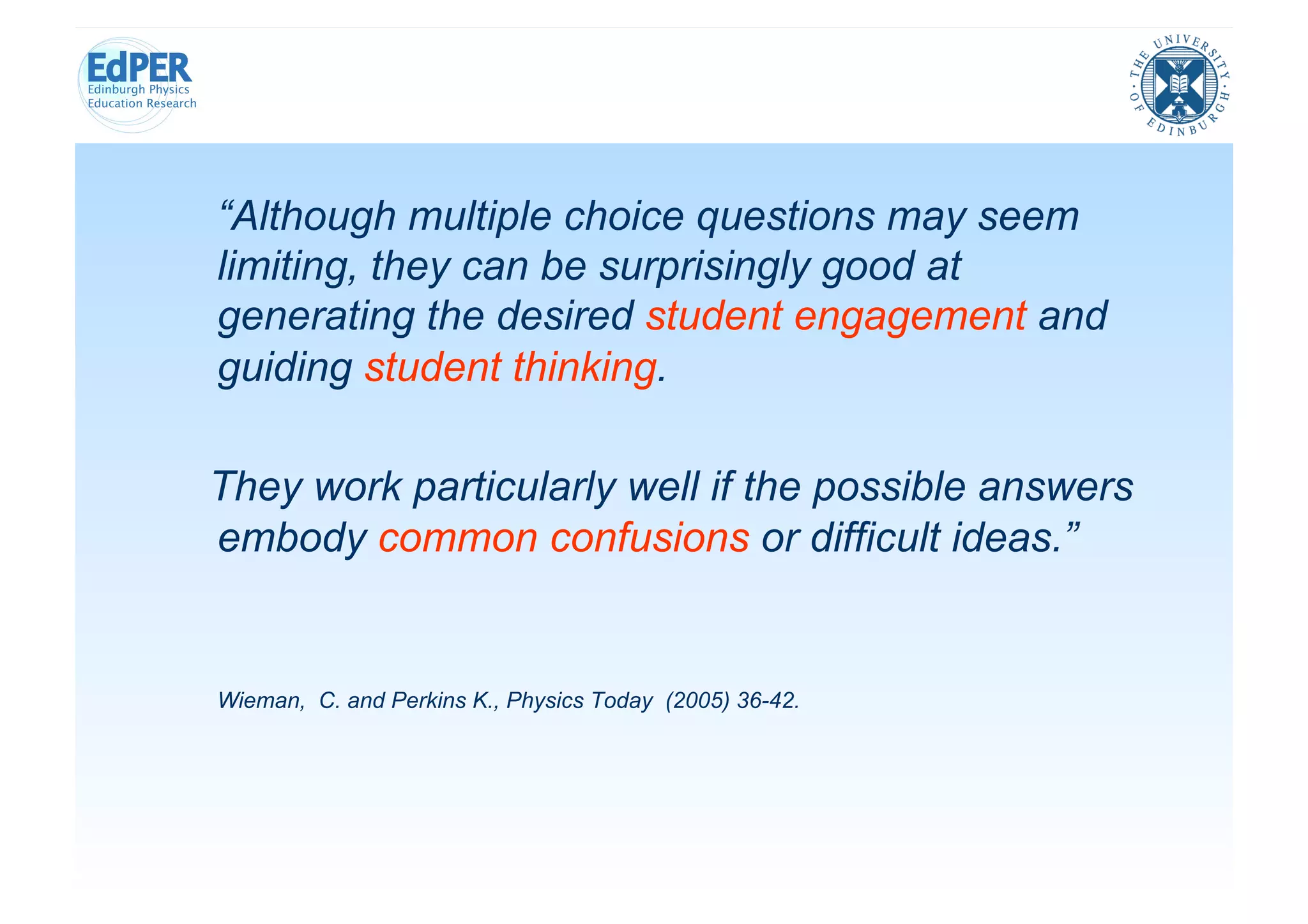 “Although multiple choice questions may seem
limiting, they can be surprisingly good at
generating the desired student engagement and
guiding student thinking.

They work particularly well if the possible answers
embody common confusions or difficult ideas.”


Wieman, C. and Perkins K., Physics Today (2005) 36-42.
 