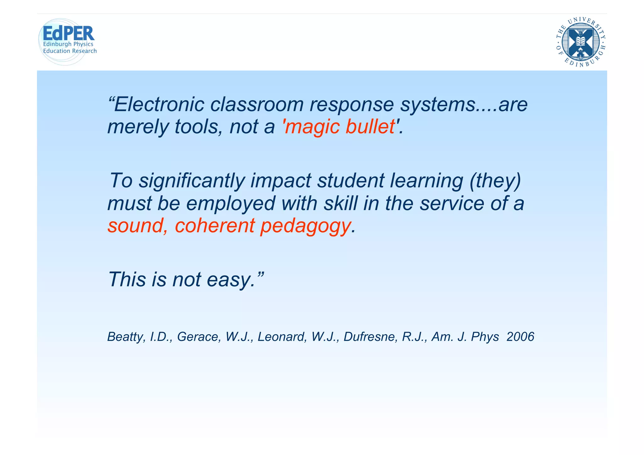 “Electronic classroom response systems....are
merely tools, not a 'magic bullet'.

To significantly impact student learning (they)
must be employed with skill in the service of a
sound, coherent pedagogy.

This is not easy.”

Beatty, I.D., Gerace, W.J., Leonard, W.J., Dufresne, R.J., Am. J. Phys 2006
 