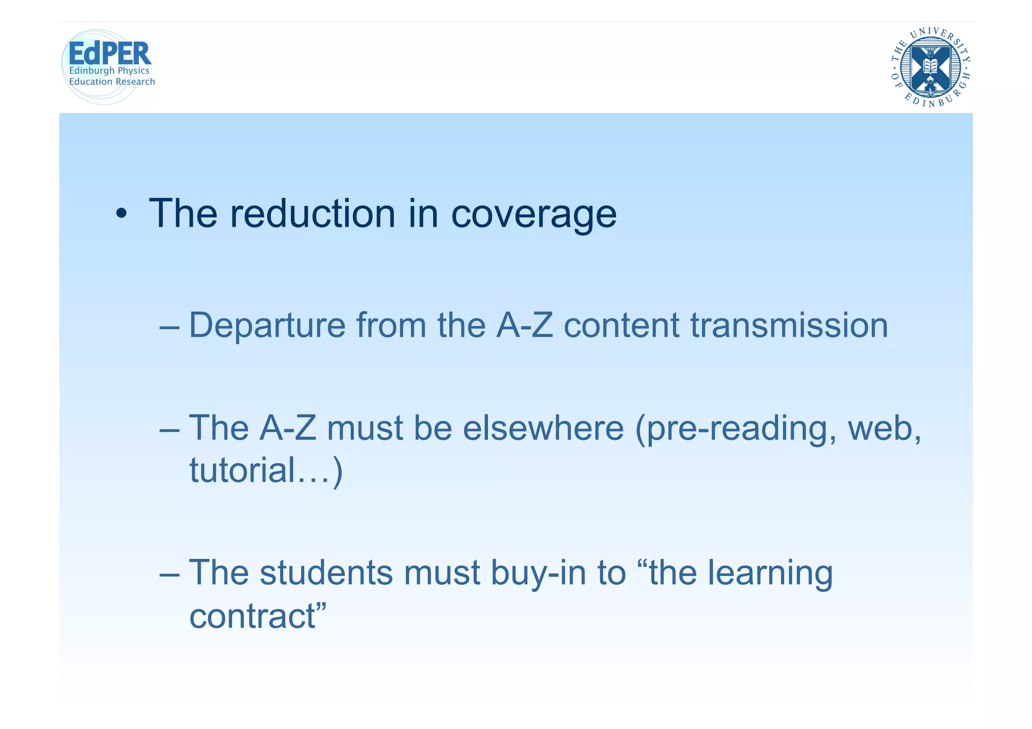 •  The reduction in coverage

  –  Departure from the A-Z content transmission

  –  The A-Z must be elsewhere (pre-reading, web,
     tutorial…)

  –  The students must buy-in to “the learning
     contract”
 