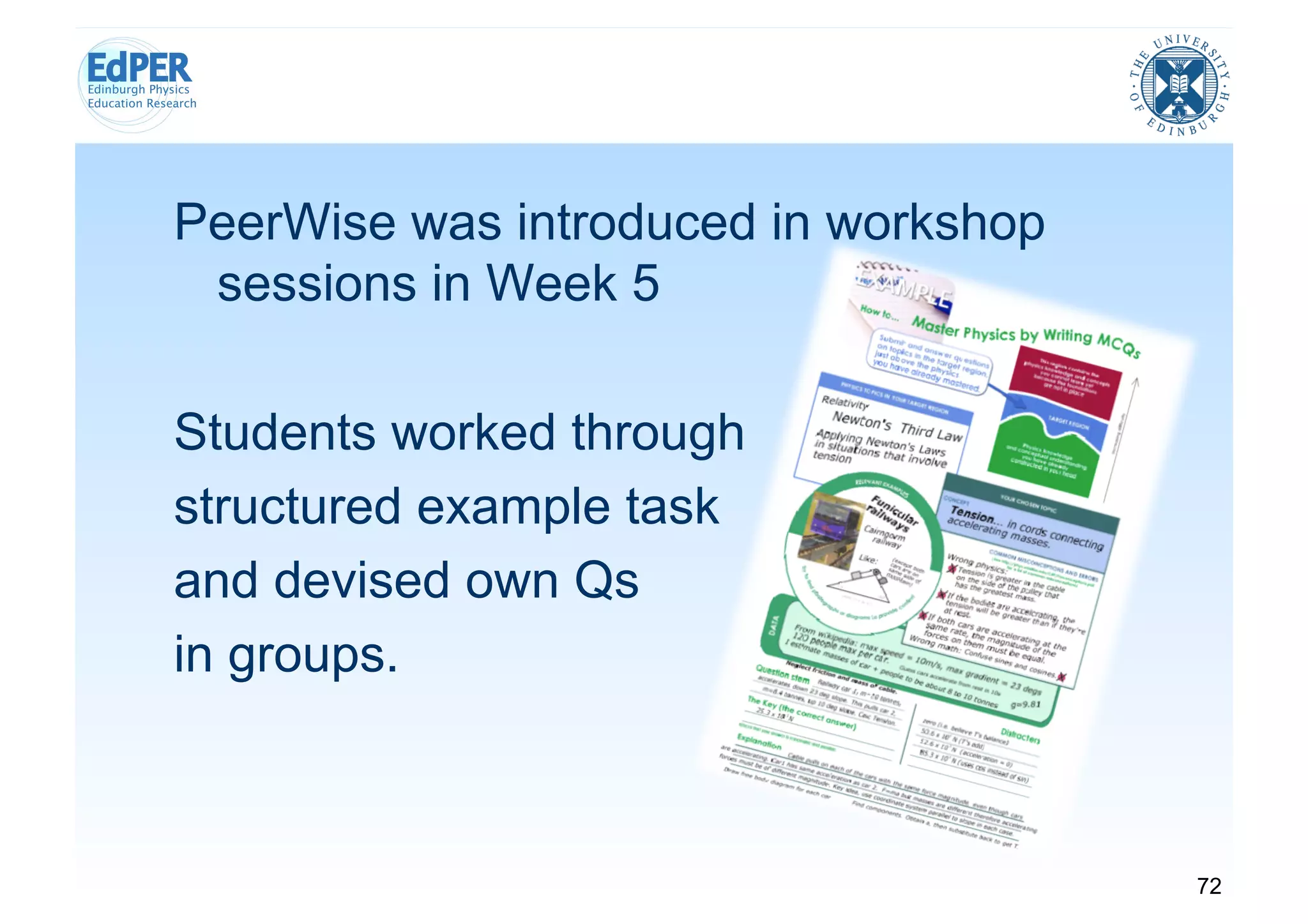 PeerWise was introduced in workshop
 sessions in Week 5

Students worked through
structured example task
and devised own Qs
in groups.



                                      72
 