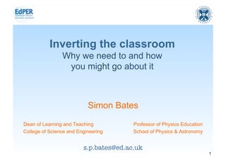 Inverting the classroom
                Why we need to and how
                 you might go about it



                           Simon Bates
Dean of Learning and Teaching           Professor of Physics Education
College of Science and Engineering      School of Physics & Astronomy


                         s.p.bates@ed.ac.uk
                                                                         1
 