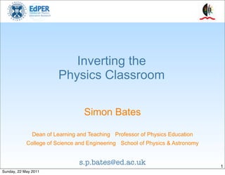 Inverting the
                        Physics Classroom

                                  Simon Bates

               Dean of Learning and Teaching Professor of Physics Education
            College of Science and Engineering School of Physics & Astronomy


                                s.p.bates@ed.ac.uk                             1
Sunday, 22 May 2011
 