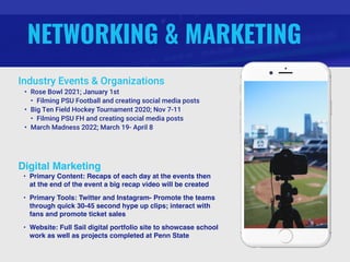 NETWORKING & MARKETING
Industry Events & Organizations
• Rose Bowl 2021; January 1st
• Filming PSU Football and creating social media posts
• Big Ten Field Hockey Tournament 2020; Nov 7-11
• Filming PSU FH and creating social media posts
• March Madness 2022; March 19- April 8
Digital Marketing
• Primary Content: Recaps of each day at the events then
at the end of the event a big recap video will be created
• Primary Tools: Twitter and Instagram- Promote the teams
through quick 30-45 second hype up clips; interact with
fans and promote ticket sales
• Website: Full Sail digital portfolio site to showcase school
work as well as projects completed at Penn State
 