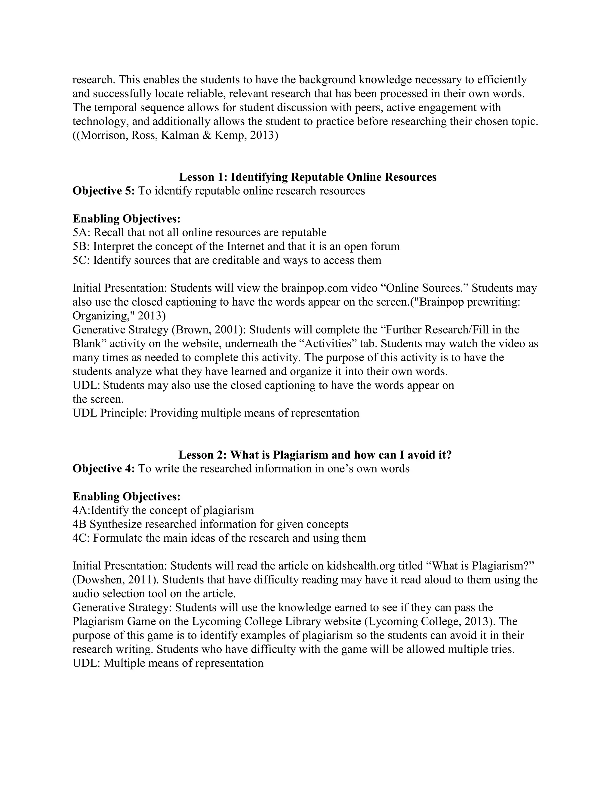 research. This enables the students to have the background knowledge necessary to efficiently
and successfully locate reliable, relevant research that has been processed in their own words.
The temporal sequence allows for student discussion with peers, active engagement with
technology, and additionally allows the student to practice before researching their chosen topic.
((Morrison, Ross, Kalman & Kemp, 2013)

Lesson 1: Identifying Reputable Online Resources
Objective 5: To identify reputable online research resources
Enabling Objectives:
5A: Recall that not all online resources are reputable
5B: Interpret the concept of the Internet and that it is an open forum
5C: Identify sources that are creditable and ways to access them
Initial Presentation: Students will view the brainpop.com video “Online Sources.” Students may
also use the closed captioning to have the words appear on the screen.("Brainpop prewriting:
Organizing," 2013)
Generative Strategy (Brown, 2001): Students will complete the “Further Research/Fill in the
Blank” activity on the website, underneath the “Activities” tab. Students may watch the video as
many times as needed to complete this activity. The purpose of this activity is to have the
students analyze what they have learned and organize it into their own words.
UDL: Students may also use the closed captioning to have the words appear on
the screen.
UDL Principle: Providing multiple means of representation

Lesson 2: What is Plagiarism and how can I avoid it?
Objective 4: To write the researched information in one’s own words
Enabling Objectives:
4A:Identify the concept of plagiarism
4B Synthesize researched information for given concepts
4C: Formulate the main ideas of the research and using them
Initial Presentation: Students will read the article on kidshealth.org titled “What is Plagiarism?”
(Dowshen, 2011). Students that have difficulty reading may have it read aloud to them using the
audio selection tool on the article.
Generative Strategy: Students will use the knowledge earned to see if they can pass the
Plagiarism Game on the Lycoming College Library website (Lycoming College, 2013). The
purpose of this game is to identify examples of plagiarism so the students can avoid it in their
research writing. Students who have difficulty with the game will be allowed multiple tries.
UDL: Multiple means of representation

 