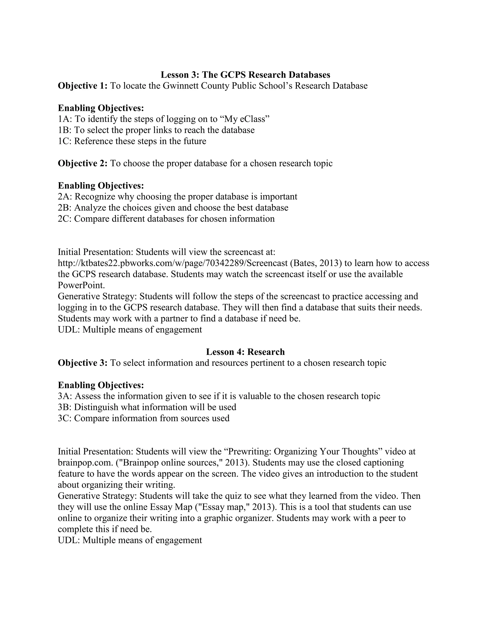 Lesson 3: The GCPS Research Databases
Objective 1: To locate the Gwinnett County Public School’s Research Database
Enabling Objectives:
1A: To identify the steps of logging on to “My eClass”
1B: To select the proper links to reach the database
1C: Reference these steps in the future
Objective 2: To choose the proper database for a chosen research topic
Enabling Objectives:
2A: Recognize why choosing the proper database is important
2B: Analyze the choices given and choose the best database
2C: Compare different databases for chosen information

Initial Presentation: Students will view the screencast at:
http://ktbates22.pbworks.com/w/page/70342289/Screencast (Bates, 2013) to learn how to access
the GCPS research database. Students may watch the screencast itself or use the available
PowerPoint.
Generative Strategy: Students will follow the steps of the screencast to practice accessing and
logging in to the GCPS research database. They will then find a database that suits their needs.
Students may work with a partner to find a database if need be.
UDL: Multiple means of engagement
Lesson 4: Research
Objective 3: To select information and resources pertinent to a chosen research topic
Enabling Objectives:
3A: Assess the information given to see if it is valuable to the chosen research topic
3B: Distinguish what information will be used
3C: Compare information from sources used
Initial Presentation: Students will view the “Prewriting: Organizing Your Thoughts” video at
brainpop.com. ("Brainpop online sources," 2013). Students may use the closed captioning
feature to have the words appear on the screen. The video gives an introduction to the student
about organizing their writing.
Generative Strategy: Students will take the quiz to see what they learned from the video. Then
they will use the online Essay Map ("Essay map," 2013). This is a tool that students can use
online to organize their writing into a graphic organizer. Students may work with a peer to
complete this if need be.
UDL: Multiple means of engagement

 