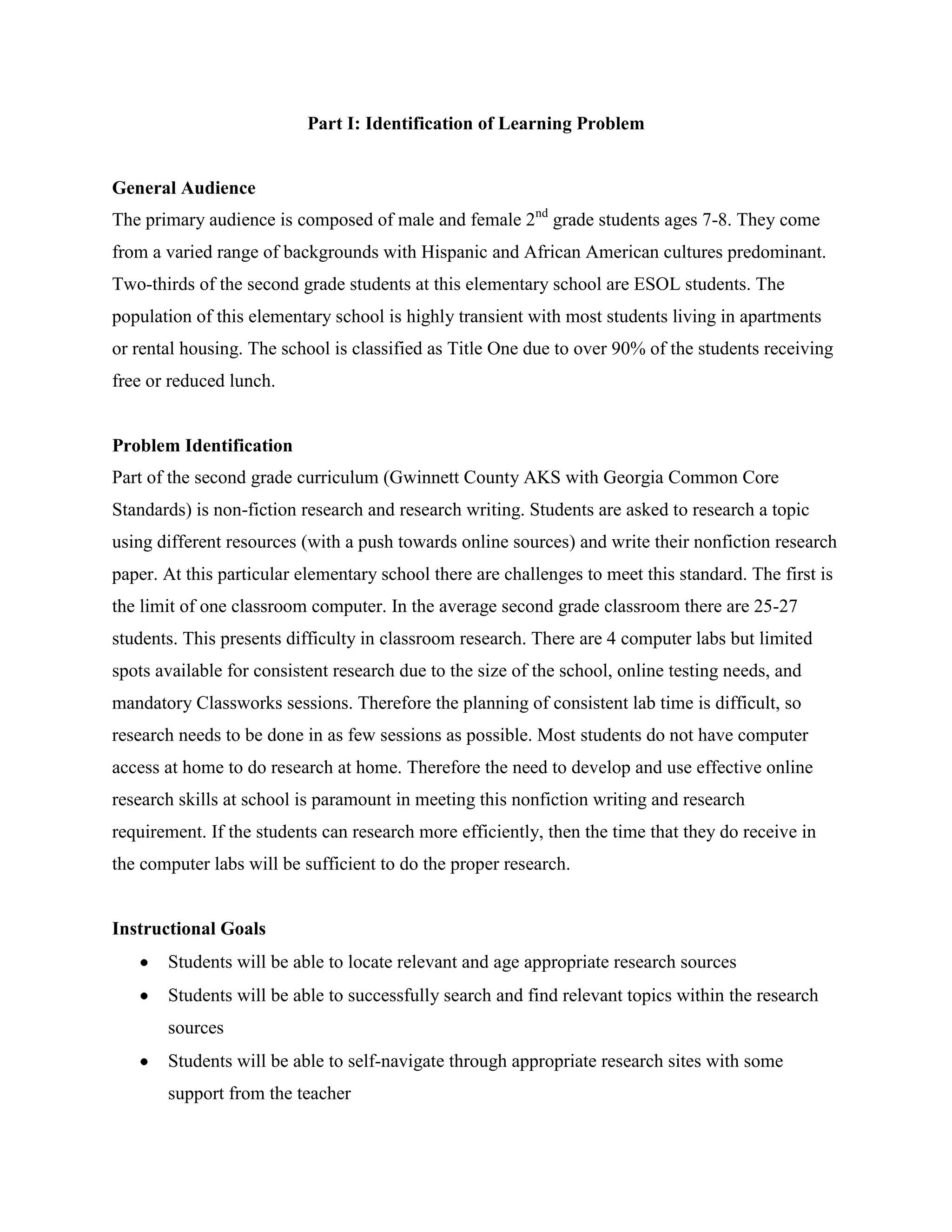 Part I: Identification of Learning Problem

General Audience
The primary audience is composed of male and female 2nd grade students ages 7-8. They come
from a varied range of backgrounds with Hispanic and African American cultures predominant.
Two-thirds of the second grade students at this elementary school are ESOL students. The
population of this elementary school is highly transient with most students living in apartments
or rental housing. The school is classified as Title One due to over 90% of the students receiving
free or reduced lunch.

Problem Identification
Part of the second grade curriculum (Gwinnett County AKS with Georgia Common Core
Standards) is non-fiction research and research writing. Students are asked to research a topic
using different resources (with a push towards online sources) and write their nonfiction research
paper. At this particular elementary school there are challenges to meet this standard. The first is
the limit of one classroom computer. In the average second grade classroom there are 25-27
students. This presents difficulty in classroom research. There are 4 computer labs but limited
spots available for consistent research due to the size of the school, online testing needs, and
mandatory Classworks sessions. Therefore the planning of consistent lab time is difficult, so
research needs to be done in as few sessions as possible. Most students do not have computer
access at home to do research at home. Therefore the need to develop and use effective online
research skills at school is paramount in meeting this nonfiction writing and research
requirement. If the students can research more efficiently, then the time that they do receive in
the computer labs will be sufficient to do the proper research.

Instructional Goals
Students will be able to locate relevant and age appropriate research sources
Students will be able to successfully search and find relevant topics within the research
sources
Students will be able to self-navigate through appropriate research sites with some
support from the teacher

 