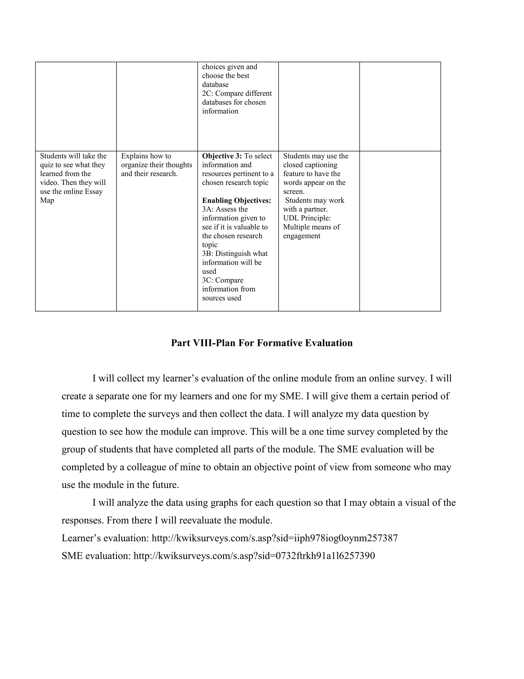 choices given and
choose the best
database
2C: Compare different
databases for chosen
information

Students will take the
quiz to see what they
learned from the
video. Then they will
use the online Essay
Map

Explains how to
organize their thoughts
and their research.

Objective 3: To select
information and
resources pertinent to a
chosen research topic
Enabling Objectives:
3A: Assess the
information given to
see if it is valuable to
the chosen research
topic
3B: Distinguish what
information will be
used
3C: Compare
information from
sources used

Students may use the
closed captioning
feature to have the
words appear on the
screen.
Students may work
with a partner.
UDL Principle:
Multiple means of
engagement

Part VIII-Plan For Formative Evaluation
I will collect my learner’s evaluation of the online module from an online survey. I will
create a separate one for my learners and one for my SME. I will give them a certain period of
time to complete the surveys and then collect the data. I will analyze my data question by
question to see how the module can improve. This will be a one time survey completed by the
group of students that have completed all parts of the module. The SME evaluation will be
completed by a colleague of mine to obtain an objective point of view from someone who may
use the module in the future.
I will analyze the data using graphs for each question so that I may obtain a visual of the
responses. From there I will reevaluate the module.
Learner’s evaluation: http://kwiksurveys.com/s.asp?sid=iiph978iog0oynm257387
SME evaluation: http://kwiksurveys.com/s.asp?sid=0732ftrkh91a1l6257390

 