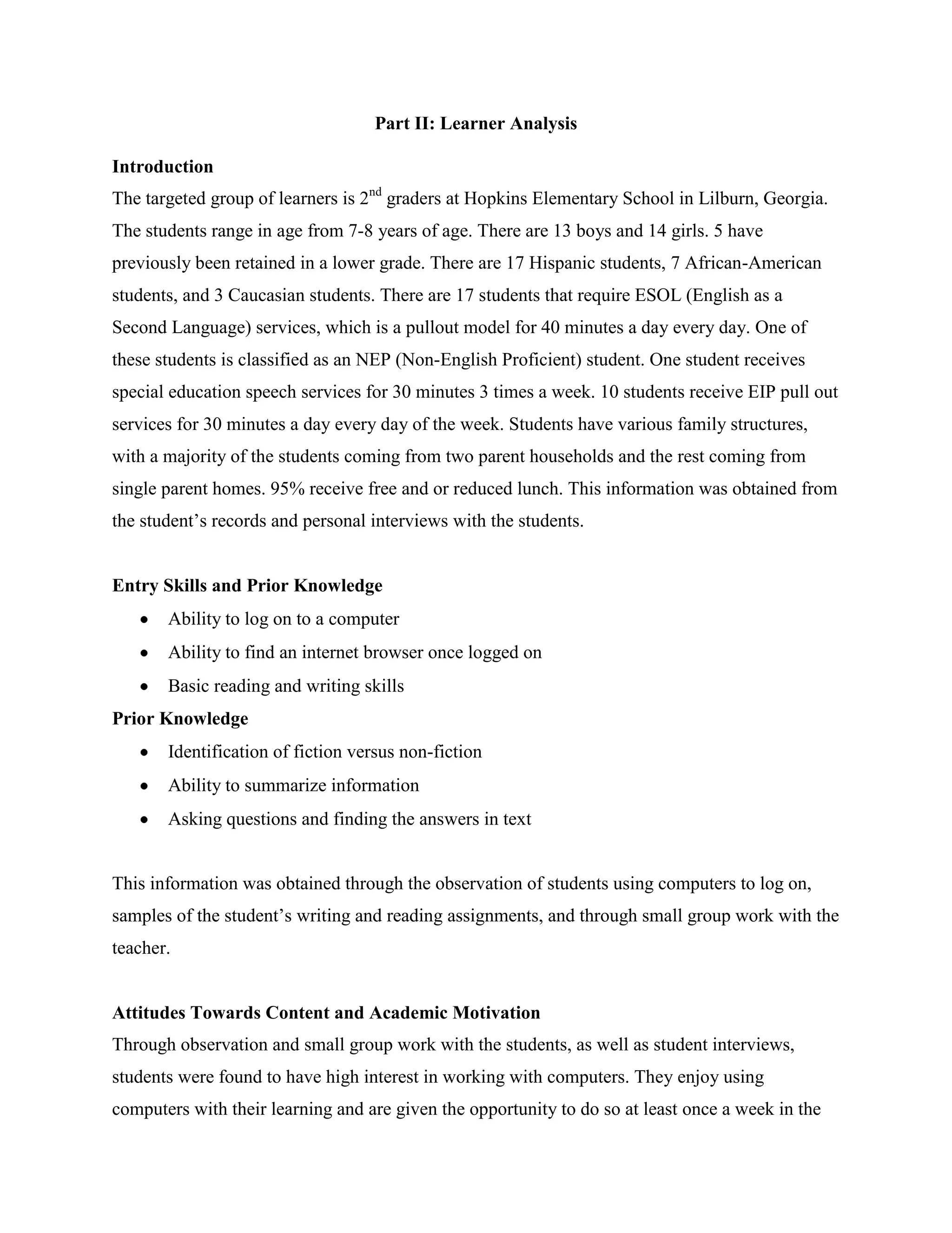 Part II: Learner Analysis
Introduction
The targeted group of learners is 2nd graders at Hopkins Elementary School in Lilburn, Georgia.
The students range in age from 7-8 years of age. There are 13 boys and 14 girls. 5 have
previously been retained in a lower grade. There are 17 Hispanic students, 7 African-American
students, and 3 Caucasian students. There are 17 students that require ESOL (English as a
Second Language) services, which is a pullout model for 40 minutes a day every day. One of
these students is classified as an NEP (Non-English Proficient) student. One student receives
special education speech services for 30 minutes 3 times a week. 10 students receive EIP pull out
services for 30 minutes a day every day of the week. Students have various family structures,
with a majority of the students coming from two parent households and the rest coming from
single parent homes. 95% receive free and or reduced lunch. This information was obtained from
the student’s records and personal interviews with the students.

Entry Skills and Prior Knowledge
Ability to log on to a computer
Ability to find an internet browser once logged on
Basic reading and writing skills
Prior Knowledge
Identification of fiction versus non-fiction
Ability to summarize information
Asking questions and finding the answers in text

This information was obtained through the observation of students using computers to log on,
samples of the student’s writing and reading assignments, and through small group work with the
teacher.

Attitudes Towards Content and Academic Motivation
Through observation and small group work with the students, as well as student interviews,
students were found to have high interest in working with computers. They enjoy using
computers with their learning and are given the opportunity to do so at least once a week in the

 