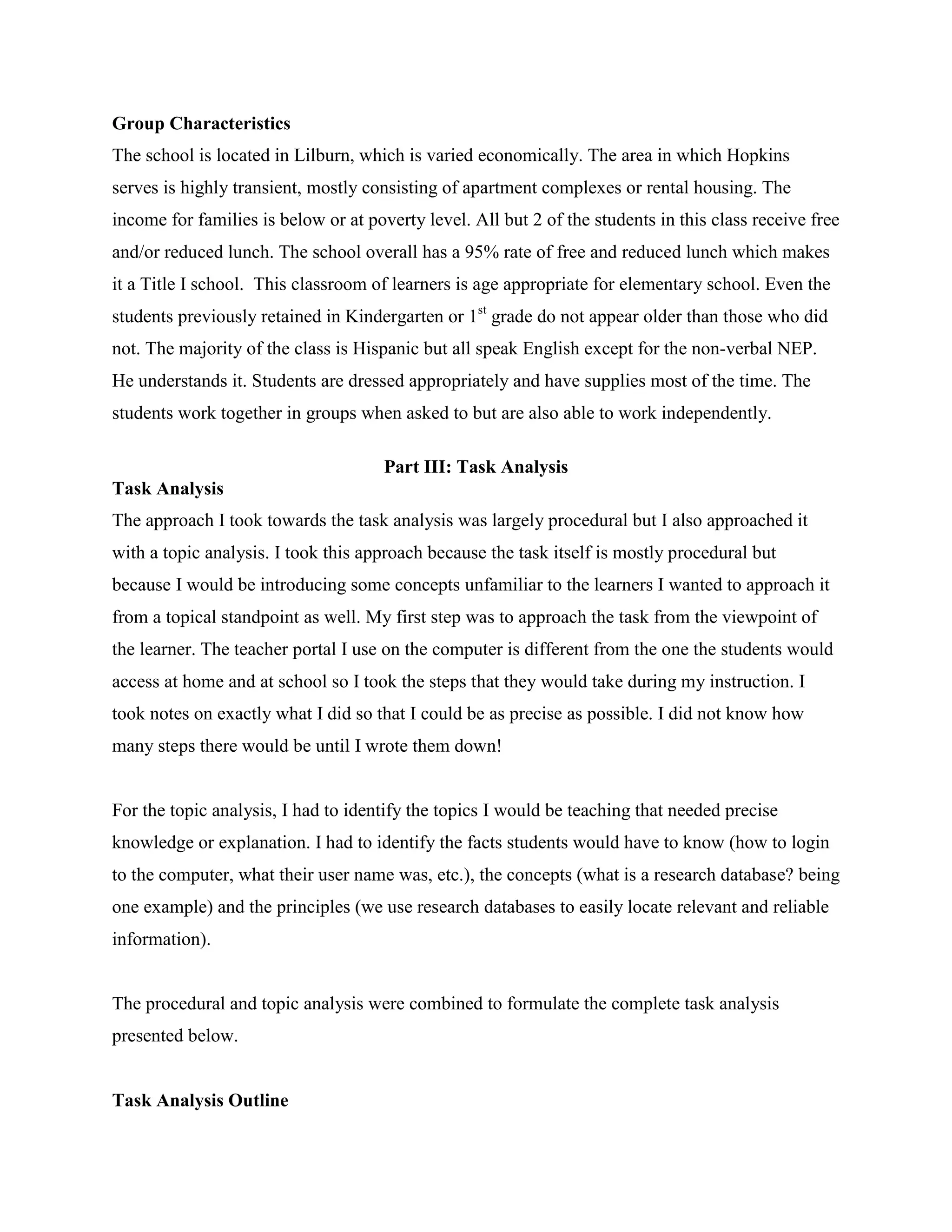 Group Characteristics
The school is located in Lilburn, which is varied economically. The area in which Hopkins
serves is highly transient, mostly consisting of apartment complexes or rental housing. The
income for families is below or at poverty level. All but 2 of the students in this class receive free
and/or reduced lunch. The school overall has a 95% rate of free and reduced lunch which makes
it a Title I school. This classroom of learners is age appropriate for elementary school. Even the
students previously retained in Kindergarten or 1st grade do not appear older than those who did
not. The majority of the class is Hispanic but all speak English except for the non-verbal NEP.
He understands it. Students are dressed appropriately and have supplies most of the time. The
students work together in groups when asked to but are also able to work independently.
Part III: Task Analysis
Task Analysis
The approach I took towards the task analysis was largely procedural but I also approached it
with a topic analysis. I took this approach because the task itself is mostly procedural but
because I would be introducing some concepts unfamiliar to the learners I wanted to approach it
from a topical standpoint as well. My first step was to approach the task from the viewpoint of
the learner. The teacher portal I use on the computer is different from the one the students would
access at home and at school so I took the steps that they would take during my instruction. I
took notes on exactly what I did so that I could be as precise as possible. I did not know how
many steps there would be until I wrote them down!

For the topic analysis, I had to identify the topics I would be teaching that needed precise
knowledge or explanation. I had to identify the facts students would have to know (how to login
to the computer, what their user name was, etc.), the concepts (what is a research database? being
one example) and the principles (we use research databases to easily locate relevant and reliable
information).

The procedural and topic analysis were combined to formulate the complete task analysis
presented below.

Task Analysis Outline

 