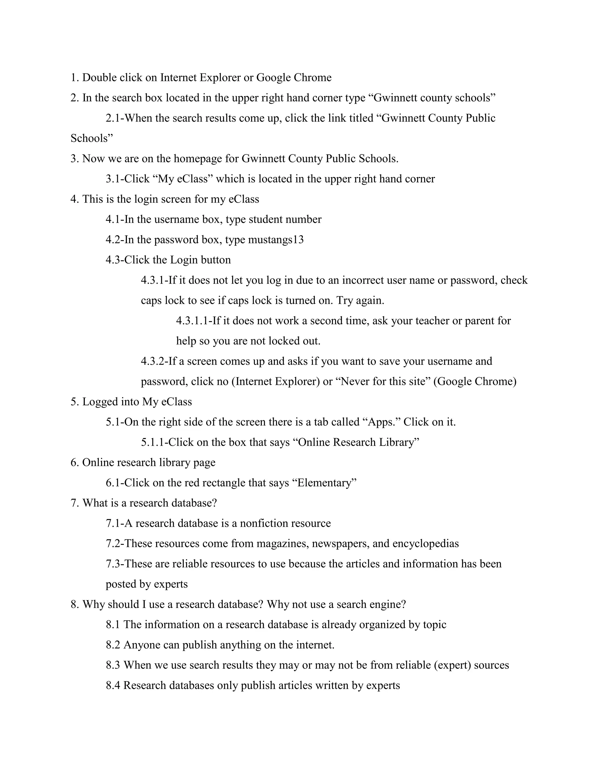 1. Double click on Internet Explorer or Google Chrome
2. In the search box located in the upper right hand corner type “Gwinnett county schools”
2.1-When the search results come up, click the link titled “Gwinnett County Public
Schools”
3. Now we are on the homepage for Gwinnett County Public Schools.
3.1-Click “My eClass” which is located in the upper right hand corner
4. This is the login screen for my eClass
4.1-In the username box, type student number
4.2-In the password box, type mustangs13
4.3-Click the Login button
4.3.1-If it does not let you log in due to an incorrect user name or password, check
caps lock to see if caps lock is turned on. Try again.
4.3.1.1-If it does not work a second time, ask your teacher or parent for
help so you are not locked out.
4.3.2-If a screen comes up and asks if you want to save your username and
password, click no (Internet Explorer) or “Never for this site” (Google Chrome)
5. Logged into My eClass
5.1-On the right side of the screen there is a tab called “Apps.” Click on it.
5.1.1-Click on the box that says “Online Research Library”
6. Online research library page
6.1-Click on the red rectangle that says “Elementary”
7. What is a research database?
7.1-A research database is a nonfiction resource
7.2-These resources come from magazines, newspapers, and encyclopedias
7.3-These are reliable resources to use because the articles and information has been
posted by experts
8. Why should I use a research database? Why not use a search engine?
8.1 The information on a research database is already organized by topic
8.2 Anyone can publish anything on the internet.
8.3 When we use search results they may or may not be from reliable (expert) sources
8.4 Research databases only publish articles written by experts

 