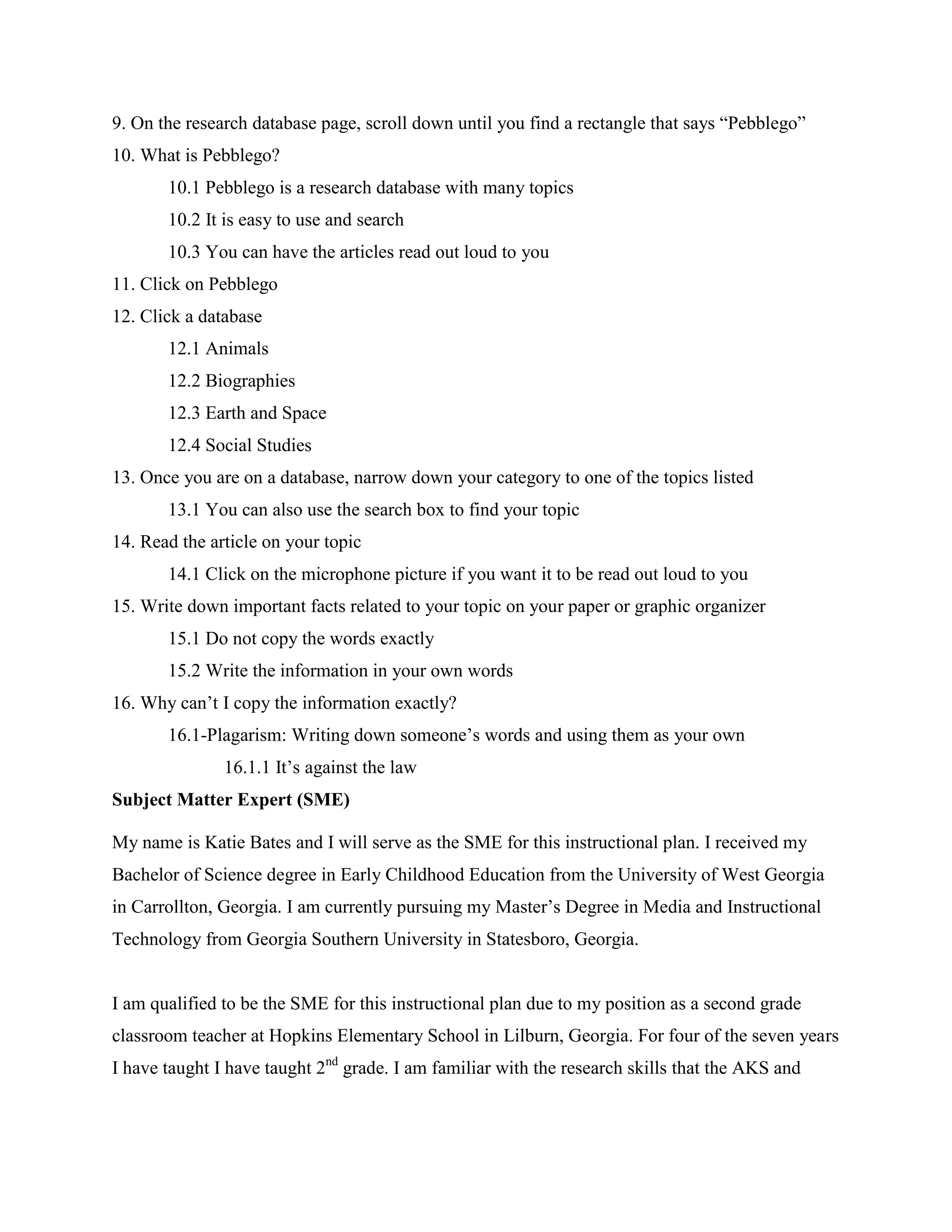 9. On the research database page, scroll down until you find a rectangle that says “Pebblego”
10. What is Pebblego?
10.1 Pebblego is a research database with many topics
10.2 It is easy to use and search
10.3 You can have the articles read out loud to you
11. Click on Pebblego
12. Click a database
12.1 Animals
12.2 Biographies
12.3 Earth and Space
12.4 Social Studies
13. Once you are on a database, narrow down your category to one of the topics listed
13.1 You can also use the search box to find your topic
14. Read the article on your topic
14.1 Click on the microphone picture if you want it to be read out loud to you
15. Write down important facts related to your topic on your paper or graphic organizer
15.1 Do not copy the words exactly
15.2 Write the information in your own words
16. Why can’t I copy the information exactly?
16.1-Plagarism: Writing down someone’s words and using them as your own
16.1.1 It’s against the law
Subject Matter Expert (SME)
My name is Katie Bates and I will serve as the SME for this instructional plan. I received my
Bachelor of Science degree in Early Childhood Education from the University of West Georgia
in Carrollton, Georgia. I am currently pursuing my Master’s Degree in Media and Instructional
Technology from Georgia Southern University in Statesboro, Georgia.

I am qualified to be the SME for this instructional plan due to my position as a second grade
classroom teacher at Hopkins Elementary School in Lilburn, Georgia. For four of the seven years
I have taught I have taught 2nd grade. I am familiar with the research skills that the AKS and

 