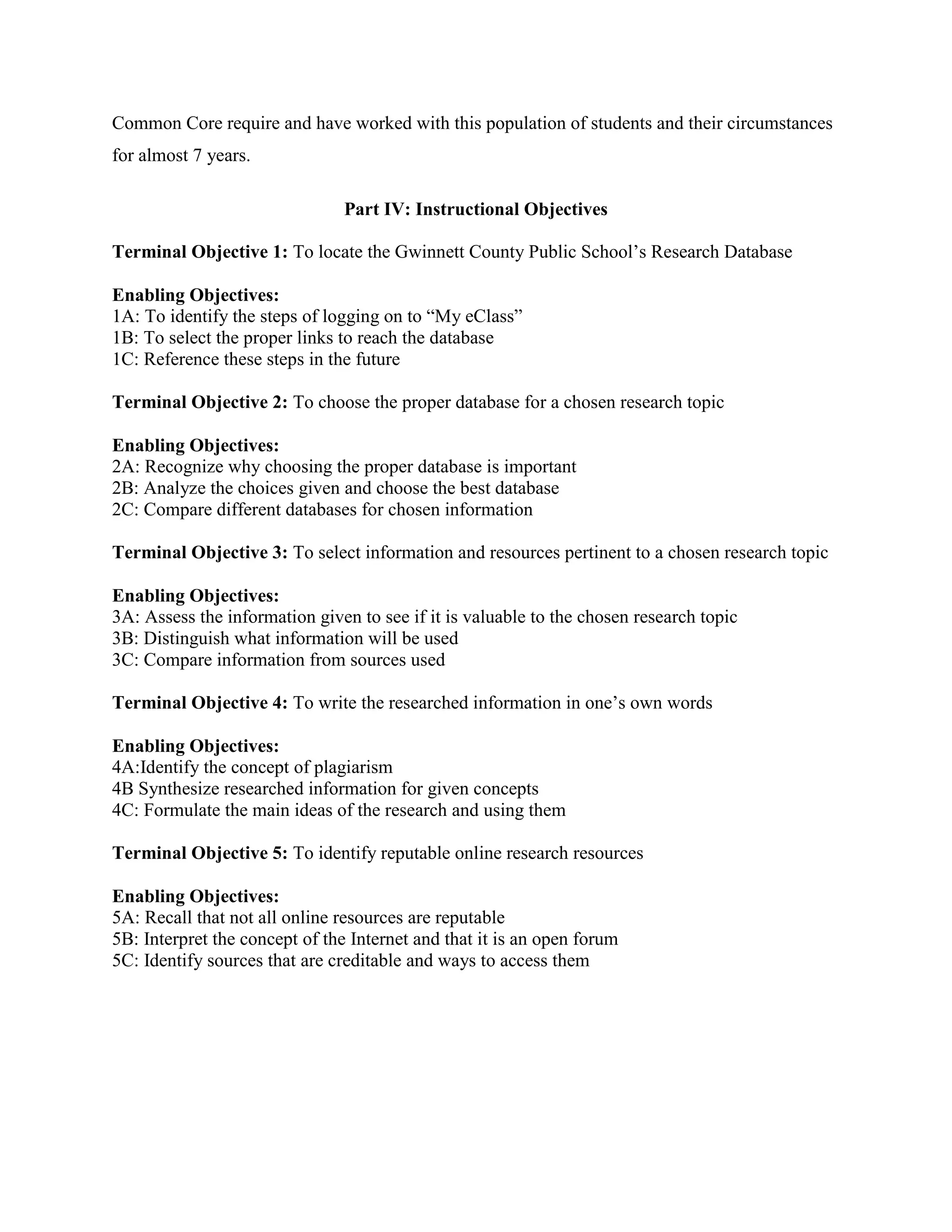 Common Core require and have worked with this population of students and their circumstances
for almost 7 years.
Part IV: Instructional Objectives
Terminal Objective 1: To locate the Gwinnett County Public School’s Research Database
Enabling Objectives:
1A: To identify the steps of logging on to “My eClass”
1B: To select the proper links to reach the database
1C: Reference these steps in the future
Terminal Objective 2: To choose the proper database for a chosen research topic
Enabling Objectives:
2A: Recognize why choosing the proper database is important
2B: Analyze the choices given and choose the best database
2C: Compare different databases for chosen information
Terminal Objective 3: To select information and resources pertinent to a chosen research topic
Enabling Objectives:
3A: Assess the information given to see if it is valuable to the chosen research topic
3B: Distinguish what information will be used
3C: Compare information from sources used
Terminal Objective 4: To write the researched information in one’s own words
Enabling Objectives:
4A:Identify the concept of plagiarism
4B Synthesize researched information for given concepts
4C: Formulate the main ideas of the research and using them
Terminal Objective 5: To identify reputable online research resources
Enabling Objectives:
5A: Recall that not all online resources are reputable
5B: Interpret the concept of the Internet and that it is an open forum
5C: Identify sources that are creditable and ways to access them

 