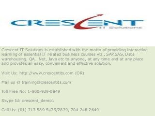 Crescent IT Solutions is established with the motto of providing interactive
learning of essential IT related business courses viz., SAP,SAS, Data
warehousing, QA, .Net, Java etc to anyone, at any time and at any place
and provides an easy, convenient and effective solution.

Visit Us: http://www.crescentits.com (OR)

Mail us @ training@crescentits.com

Toll Free No: 1-800-929-0849

Skype Id: crescent_demo1

Call Us: (01) 713-589-5479/2879, 704-248-2649
 