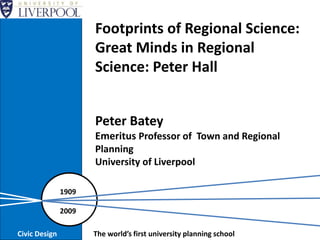 Peter Batey
Emeritus Professor of Town and Regional
Planning
University of Liverpool
1909
2009
Civic Design The world’s first university planning school
Footprints of Regional Science:
Great Minds in Regional
Science: Peter Hall
 