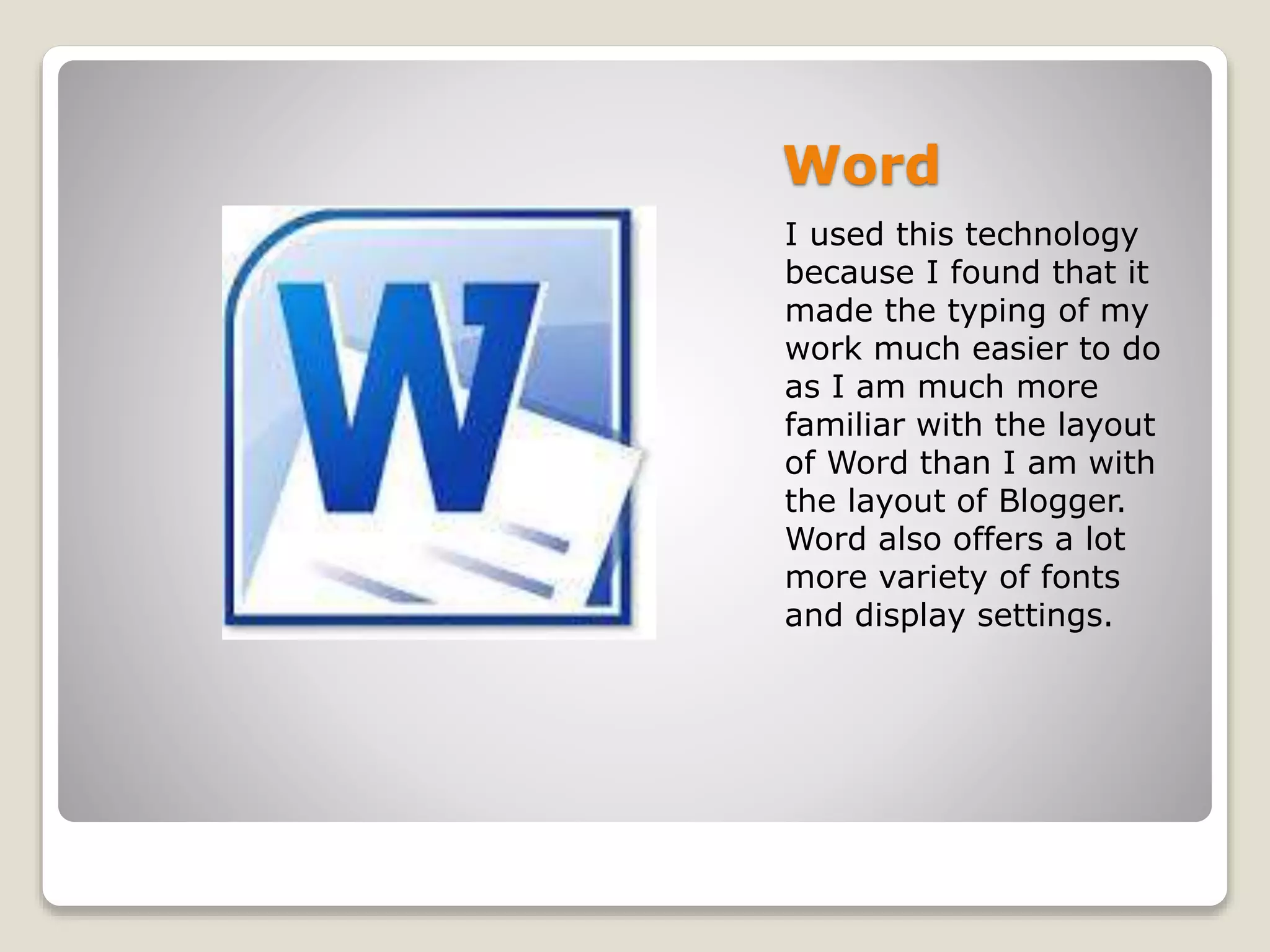 Word
I used this technology
because I found that it
made the typing of my
work much easier to do
as I am much more
familiar with the layout
of Word than I am with
the layout of Blogger.
Word also offers a lot
more variety of fonts
and display settings.
 