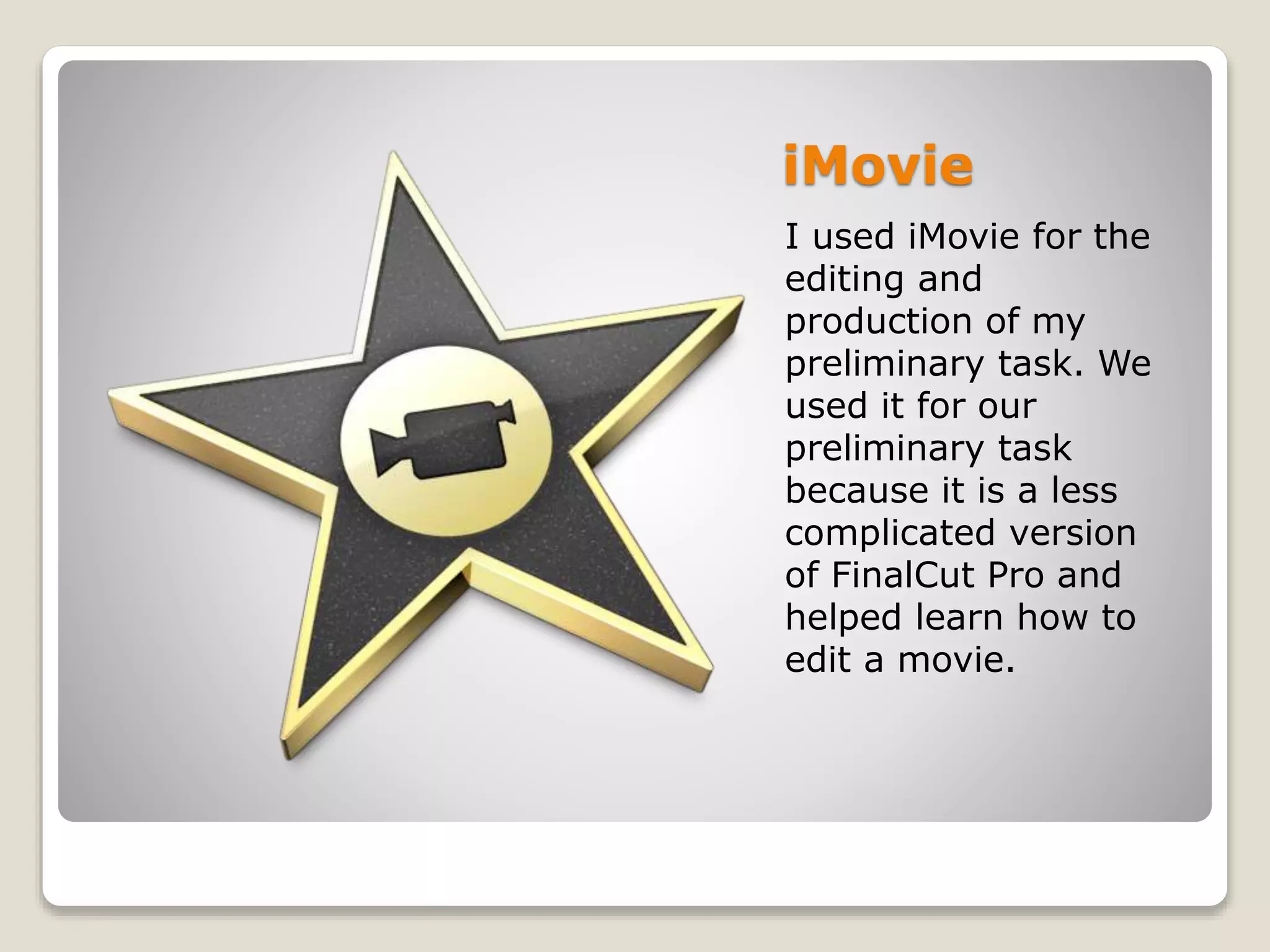 iMovie
I used iMovie for the
editing and
production of my
preliminary task. We
used it for our
preliminary task
because it is a less
complicated version
of FinalCut Pro and
helped learn how to
edit a movie.
 